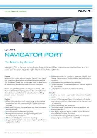 December 2013
SAFER, SMARTER, GREENER
DNV GL AS, software@dnvgl.com, www.dnvgl.com/software
NAVIGATOR PORT
Purpose
Navigator Port is often referred to as the “Captain’s best friend”
and the amount of paperwork is reduced by as much as 90%.
This enables the Master and his officers to focus on what should
be their primary responsibility, safe and sound navigation.
We are proud that Navigator is in daily use on board 2,500
ships worldwide. In many ways, we owe this success to all our
dedicated users and their constructive feedback enabling
constant product innovation.
Features
■■ All world ports and terminals, including up-to-date nautical
publications and data from UKHO, IHS Fairplay and others
included
■■ More than 1,600 port clearance forms with ships information
already pre-filled
■■ Tailor-made checklists for all major ports
■■ A comprehensive nautical library providing up-to-date
maritime-specific information
■■ All relevant data logs for rapid forms reporting
■■ 	Easy creation of Master’s notes for sharing port-specific know-
ledge within the fleet
■■ Additional modules for compliance purposes – Work & Rest,
Passage Planner, and the Shore portal for fleet performance
monitoring
■■ Environmental documentation and reporting
■■ Detailed reference to relevant regulations – national, regional
and international
■■ Comprehensive user manual and tutorial videos
Benefits
■■ Save time and money – paperwork is reduced from hours to
minutes
■■ Improve safety, quality and ease of compliance with regula-
tions and demands from stakeholders such as charterers and
PSC inspectors
■■ Enhance your brand and reputation
■■ Contribute to crew satisfaction by reducing workload and
improving efficiency
■■ Have at your finger-tips regular updates of port clearance
forms and other nautical information
■■ Share information easily with other systems like crew data-
bases, gangway control systems and ECDIS
“For Masters by Masters”
Navigator Port is the market-leading software that simplifies port clearance procedures and en-
sures that the crew have the right information at the right time.
SOFTWARE
 