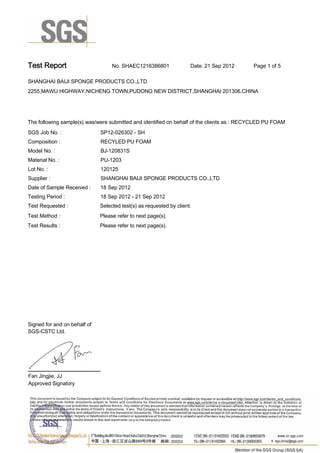 Test Report. No. SHAEC1216386801 Date: 21 Sep 2012. Page 1 of 5.
SHANGHAI BAIJI SPONGE PRODUCTS CO.,LTD .
2255,MAWU HIGHWAY,NICHENG TOWN,PUDONG NEW DISTRICT,SHANGHAI 201306,CHINA
.
.
The following sample(s) was/were submitted and identified on behalf of the clients as : RECYCLED PU FOAM .
SGS Job No. : SP12-026302 - SH.
Composition :. RECYLED PU FOAM .
Model No. :. BJ-120831S.
Material No. :. PU-1203.
Lot No. :. 120125.
Supplier :. SHANGHAI BAIJI SPONGE PRODUCTS CO.,LTD .
Date of Sample Received : . 18 Sep 2012.
Testing Period :. 18 Sep 2012 - 21 Sep 2012 .
Test Requested :. Selected test(s) as requested by client. .
Please refer to next page(s). .
Please refer to next page(s). .
Test Method :.
Test Results :.
Signed for and on behalf of
SGS-CSTC Ltd..
Fan Jingjie, JJ.
Approved Signatory.
0000836980
 