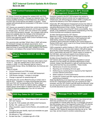 DCT Internal Control Update At-A-Glance
March 28, 2008
While the changes in the DCT SOX program may reduce annual
SOX time commitment from certain CET Owners, your
accountability for controls within the CET is unchanged. As part of
the LRA process, each of the Segment/Function DCT VPs and the
DCT GVP/CIO (Dana Deasy) make quarterly assertions on our
controls. They will continue to look to each of the S/F Control
Leads and CET Owners for assurance that they can do so. With
your help, we look forward to another outstanding year.
A Message From Your ICDT Lead
GC (Group Control) has released the updated AGC and ITGC
control frameworks for 2008. Changes are relatively minor. They
include simplified wording of Control Objectives, the addition of
one AGC Key Control Activity and deletion of another. These
updates will automatically be incorporated in FCM when it comes
online in April.
CET Owners are expected to refresh their control documentation
in FCM to reflect the updated framework and throughout the year
as changes occur. As such, CETs can continue to be updated
prior to the FCM framework changes. Any changes made will be
saved and available when the changes to the framework are
loaded into FCM. Watch for communication from your S/F
Control Lead regarding specific 2008 Control Framework timing
and annual refresh processes.
The upcoming web cast titled “What’s New in 2008” will review
the framework changes and refresh requirements. Go to
Announcements on the DCT CET Owners SharePoint site for
dates and times of upcoming web casts, updates on the Control
Framework, and release of the revised Control Dictionaries.
2008 Control Framework is Now Avail-
able!
Significant Changes in BP’s Overall
Management Assessment Process
Everyone involved in the DCT SOX program has worked to
establish effective internal controls over our applications and
infrastructure. We will leverage this work in 2008 to simplify and
improve the efficiency of our SOX compliance approach.
Historically, BP’s Management Assessment process has relied on
Self Assessment and assertion by CET Owners to the design and
operating effectiveness of their controls. This was the most
challenging and time consuming CET Owner accountability. As a
benefit, it has established a broad-based understanding of the Key
Control Activities and compliance requirements.
No More Self Assessment by CET Owners
Beginning in 2008, our Management Assessment process will no
longer require CET Owners to perform a Self Assessment with
detail testing. Instead, the detail testing required for SOX
compliance will be performed centrally by the Control Advisory &
Review (CAR) team, which is part of our Group Control (GC) group
in the Finance organization.
CAR is expected to perform testing on 100% of our AGC and ITGC
CETs (historically only 1/3 have been tested). CAR will be testing
all of the Key Control Activities covered by these CETs in DCT. This
shift in responsibility will entail CET Owner support of reviews by
the CAR team, and continued support of any reviews by our
external auditor (E&Y) or Internal Audit that might be required.
No More Annual Assertion by CET Owners
CET Owners will no longer be required to complete an annual
assertion as to the design and operating effectiveness of their
controls. Instead, they will perform a sign-off confirming that they
have performed their key accountabilities. These include:
• Maintenance of control documentation
• Reporting and remediating all known gaps
• Performing any monitoring that is required by their Segment/
Function Internal Control team
• Retain evidence of control performance
• Provide S/F Control Lead with ongoing assurance controls are
performing as designed.
(Note that Monitoring is not required by DCT for SOX compliance,
but the DCT Segments/Functions may use monitoring for other
purposes, and your S/F Control Lead will clarify the approach, what
you are required to document, and what evidence you must retain
to provide assurance on your controls.)
What's New in 2008 CET Owner Webcasts will be held on April
10 and 17. They will highlight what is new in the DCT SOX
program in 2008. (1.5 hour webcasts held at 3 times to
accommodate Europe, Africa, the Middle East, the Americas and
Asia Pac)
Topics to include:
• Control Framework and FCM changes
• Self-Assessment changes – no more Self Assessment
• CAR Review changes – increase in coverage
• Change in approach for assertion/sign-off
This will be the only course offered focusing on what’s new in
SOX for DCT. Therefore, it is highly recommended that every
AGC and ITGC CET be represented at the “What’s New”
webcasts. If the CET Owner is unable to attend, a delegate or
support person should attend on behalf of the CETO. Please
contact DCTSoxComms@bp.com if you did not receive an
invitation.
What’s New in 2008 DCT SOX Web-
cast!!!!
• April 10 and April 17th… “What’s New in 2008” webcasts for
DCT CET Owners.
• By April 30, FCM available with 2008 Control Framework.
• By May 15th, update your CET in FCM.
• When requested, support Control Review, and possible audit
by E&Y.
• Throughout the year identify, report and remediate any gaps
throughout the year.
• Q4 webcast on “Sign off Guidance”.
• No later than Dec. 1, complete sign-off in FCM.
2008 Key Dates for CET Owners
 