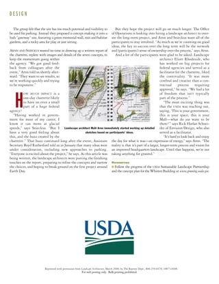Reprinted with permission from Landscape Architecture, March 2008, by The Reprint Dept., 800-259-0470; 10873-0408.
The group felt that the site has too much potential and visibility to
be used for parking. Instead they proposed a concept making it into a
lush “gateway” site, featuring a green memorial wall, rain and habitat
gardens, and a rocky area for play or just sitting.
ARNN AND SNIECKUS wasted no time in drawing up a written report of
the charrette, replete with images and details of the seven concepts, to
keep the momentum going within
the agency. “We got good feed-
back from colleagues after the
event,” Arnn told us shortly after-
ward. “They want to see results, so
we’re working quickly and trying
to be responsive.”
H
OW MUCH IMPACT is a
one-day charrette likely
to have on even a small
part of a huge federal
agency?
“Having worked in govern-
ment for most of my career, I
know it can move at glacial
speeds,” says Snieckus. “But I
have a very good feeling about
this, and the buzz created by the
charrette.” That buzz continued long after the event; Assistant
Secretary Boyd Rutherford told us in January that many ideas were
under consideration, including new approaches to parking.
“Everyone is excited about the project,” he says. As this article was
being written, the landscape architects were putting the finishing
touches on the report, preparing to refine the concepts and narrow
the choices, and hoping to break ground on the first project around
Earth Day.
But they hope the project will go on much longer. The Ofﬁce
of Operations is looking into hiring a landscape architect to over-
see the long-term project, and Arnn and Snieckus want all of the
participants to stay involved. “As much as we’re counting on good
ideas, the key to success over the long term will be the network
and (participants’) sense of ownership over the process,” says Arnn.
And a lot of the participants were glad to be asked. Landscape
architect Eliott Rhodeside, who
has worked on big projects for
federal agencies and served as a
facilitator for the charrette, liked
the conviviality. “It was more
cerebral and creative than a con-
tractual process requiring
approval,” he says. “We had a lot
of freedom that isn’t typically
part of the process.”
“The most exciting thing was
that the USDA was reaching out,
saying, ‘This is your government,
this is your space, this is your
Mall—what do you want to be
there?’” says Rick Harlan Schnei-
der of Envision Design, who also
served as a facilitator.
“It’s hard to look back and enjoy
the day for what it was—an expression of energy,” says Arnn. “The
reality is that it’s part of a larger, longer-term process and vision for
an improved headquarters landscape. Until that happens, we’re not
taking anything for granted.” LAMLAM
Resources
■ Follow the progress of the USDA Sustainable Landscape Partnership
andtheconceptplanfortheWhittenBuilding at www.greening.usda.gov.
Landscape architect Matt Arnn immediately started working up detailed
sketches based on participants’ ideas.
D E S I G N
For web posting only. Bulk printing prohibited.
 