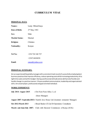 CURRICULUM VITAE
PERSONAL DATA
Names: Lenny MbaraOnaya
Date of Birth: 2nd May 1983
Sex: Male
Marital Status: Married
Religion: Christian
Nationality: Kenyan
Tel No: +254 724 340 727
+254714694858
Email: onayal@yahoo.com
PERSONAL SUMMARY.
Am an experiencedHospitalitymanagerwithaconsistenttrackrecordof successfullyemployingbest
businesspracticesthatimprove efficiency,reduce operatingcostswhilstincreasingproductivity,all to
tighttime scalesandwithinbudget.Havingaprofessional attitudeandanabilitytobe flexible and
handle change ina positive manner.IPossesexcellentcommunication,leadershipandorganizational
skills.Amateamplayer,professional andgoal orientedindividual.
WORK EXPERIENCE
July 2014- August 2015 : Om Nom Nom Africa L.t.d
(Store Manager)
August 2007- September2013: Nairobi Java House Ltd (Assistant restaurant Manager)
Oct 2012-March 2013 : Bread Basket (T) Ltd D-Operations Consultants
March and June/July 2007: Clerk with Electoral Commission of Kenya (ECK)
 