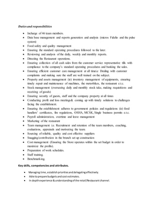 Duties and responsibilities
 Incharge of 46 team members.
 Data base management and reports generation and analysis (micros Fidelio and the pulse
system)
 Food safety and quality management
 Ensuring the standard operating procedures followed to the later.
 Reviewing and analysis of the daily, weekly and monthly reports.
 Directing the Restaurant operations.
 Ensuring collection of all cash sales from the customer service representative tills with
compliance to the company’s standard operating procedures and banking the sales.
 Ensuring efficient customer care management at all timei.e Dealing with customer
complaints and making sure the staff are well trained on the subject.
 Property and assets management (ie) inventory management of equipments, ensuring
timely repair and maintenance of machines, the motorbikes, the restaurant e.t.c.
 Stock management (overseeing daily and monthly stock take, making requisitions and
receiving of goods)
 Ensuring security of guests, staff and the company property at all times
 Conducting profit and loss meetings& coming up with timely solutions to challenges
facing the establishment.
 Ensuring the establishment adheres to government policies and regulations (ie) food
handlers’ certificates, fire regulations, OSHA, MCSK, Single business permits e.t.c.
 Payroll administration, overtime and leave management
 Marketing of the restaurant
 Team management i.e. Recruitment and retention of the team members, coaching,
evaluations, appraisals and motivating the team.
 Sourcing of reliable, quality and cost effective suppliers
 Snagging/contribution in the branch set up construction
 Cost management (Ensuring the Store operates within the set budget in order to
maximize the profits).
 Preparation of work schedules.
 Staff training.
 Benchmarking.
Key skills, competencies and attributes.
 Managing time,establishprioritiesanddelegatingeffectively.
 Able toprepare budgetsandcost estimates.
 In depthexperience &understandingof the retail/Restaurant channel.
 