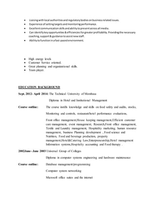  Liaisingwithlocal authoritiesandregulatorybodiesonbusinessrelatedissues.
 Experience of settingtargetsandmonitoringperformance.
 Excellentcommunicationskillsandabilitytopresentacrossall media.
 Can identifykeyopportunities&efficienciesforgreaterprofitability.Providingthe necessary
coaching,support& guidance toassistnew staff.
 Abilitytofunctioninafast-pacedenvironment.
 High energy levels
 Customer Service oriented.
 Great planning and organizational skills.
 Team player.
EDUCATION BACKGROUND
Sept. 2012- April 2014: The Technical University of Mombasa
Diploma in Hotel and Institutional Management
Course outline: The course instills knowledge and skills on food safety and audits, stocks,
Monitoring and controls, restaurant/hotel performance evaluations,
Front office management,House keeping management,Efficient customer
care management, event management, Research,Front office management,
Textile and Laundry management, Hospitality marketing, human resource
management, business Planning development , Food science and
Nutrition, Food and beverage production, property
management,Hotel&Catering Law,Enterpreneurship,Hotel management
Information systems,Hospitaliy accounting and Food therapy .
2002June- June 2003 Universal Group of Colleges
Diploma in computer systems engineering and hardware maintenance
Course outline: Database management/programming
Computer system networking
Microsoft office suites and the internet
 