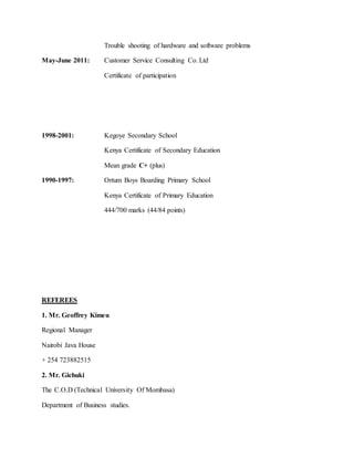 Trouble shooting of hardware and software problems
May-June 2011: Customer Service Consulting Co. Ltd
Certificate of participation
1998-2001: Kegoye Secondary School
Kenya Certificate of Secondary Education
Mean grade C+ (plus)
1990-1997: Ortum Boys Boarding Primary School
Kenya Certificate of Primary Education
444/700 marks (44/84 points)
REFEREES
1. Mr. Geoffrey Kimeu
Regional Manager
Nairobi Java House
+ 254 723882515
2. Mr. Gichuki
The C.O.D (Technical University Of Mombasa)
Department of Business studies.
 