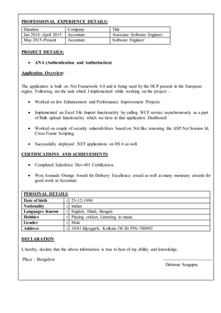 PROFESSIONAL EXPERIENCE DETAILS:
PROJECT DETAILS:
 ANA (Authentication and Authorization)
Application Overview:
Duration Company Title
Jan 2014 -April 2015 Accenture Associate Software Engineer
May 2015-Present Accenture Software Engineer
The application is built on .Net Framework 4.0 and is being used by the HCP present in the European
region. Following are the task which I implemented while working on the project: -
 Worked on few Enhancement and Performance Improvement Projects.
 Implemented an Excel File Import functionality by calling WCF service asynchronously as a part
of Bulk upload functionality which we have in that application Dashboard.
 Worked on couple of security vulnerabilities based on .Net like renewing the ASP.Net Session Id,
Cross Frame Scripting.
 Successfully deployed .NET applications on IIS 6 as well.
CERTIFICATIONS AND ACHIEVEMENTS
 Completed Salesforce Dev-401 Certification.
 Won Avanade Orange Award for Delivery Excellence award as well as many monetary awards for
good work at Accenture.
DECLARATION
I, hereby, declare that the above information is true to best of my ability and knowledge.
Place : Bangalore --------------------------------------------
Debarun Sengupta
PERSONAL DETAILS
Date of birth : 25-12-1990
Nationality : Indian
Languages Known : English, Hindi, Bengali.
Hobbies : Playing cricket, Listening to music.
Gender : Male
Address : 10/81 Bijoygarh, Kolkata (W.B) PIN-700092
 
