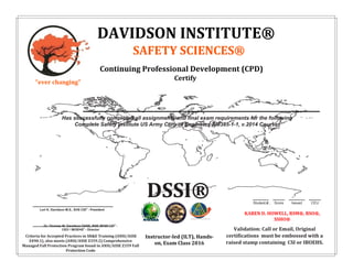 Has successfully completed all assignments and final exam requirements for the following
Complete Safety Institute US Army Corp of Engineers EM385-1-1, v.2014 Course:
Student # Score Issued CEU
Dr. Thomas W. Davidson OHSE, RSP, RFSP CSI®
-
CEO / IBOEHS®
- Director
Criteria for Accepted Practices in SH&E Training (ANSI/ASSE
Z490.1), also meets (ANSI/ASSE Z359.2) Comprehensive
Managed Fall Protection Program found in ANSI/ASSE Z359 Fall
Protection Code
Lori K. Davidson M.S., EHS CSI®
- President
Validation: Call or Email, Original
certifications must be embossed with a
raised stamp containing CSI or IBOEHS.
KAREN D. HOWELL, RSM®, RSO®,
SSHO®
Instructor-led (ILT), Hands-
on, Exam Class 2016
DAVIDSON INSTITUTE®
SAFETY SCIENCES®
Continuing Professional Development (CPD)
Certify
"ever changing"
DSSI®
KAREN D. HOWELL, RSM®
8952 P 08-19-16 4.0
INDUSTRIAL RESCUE
Instructor-led-training: Selecting //Constructing Rescue Systems for Raising and Lowering Casualties, Setting Up Fall Protection and Belaying
Methods to Protect Rescuers During Rescue Operations, Handling of Rope and Tying Knots Used in Rescue, Disconnecting Incapacitated
Worker from Fall Arrest and Lowering Them from Height
 