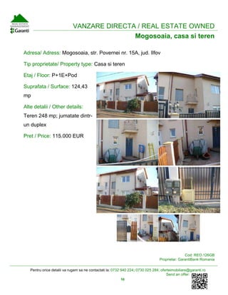 Pentru orice detalii va rugam sa ne contactati la: 0732 940 224; 0730 025 284; oferteimobiliare@garanti.ro
Send an offer:
10
VANZARE DIRECTA / REAL ESTATE OWNED
Mogosoaia, casa si teren
Adresa/ Adress: Mogosoaia, str. Povernei nr. 15A, jud. Ilfov
Tip proprietate/ Property type: Casa si teren
Etaj / Floor: P+1E+Pod
Suprafata / Surface: 124,43
mp
Alte detalii / Other details:
Teren 248 mp; jumatate dintr-
un duplex
Pret / Price: 115.000 EUR
Cod: REO.126GB
Proprietar: GarantiBank Romania
 