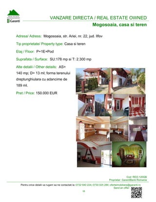 Pentru orice detalii va rugam sa ne contactati la: 0732 940 224; 0730 025 284; oferteimobiliare@garanti.ro
Send an offer:
11
VANZARE DIRECTA / REAL ESTATE OWNED
Mogosoaia, casa si teren
Adresa/ Adress: Mogosoaia, str. Ariei, nr. 22, jud. Ilfov
Tip proprietate/ Property type: Casa si teren
Etaj / Floor: P+1E+Pod
Suprafata / Surface: SU:178 mp si T: 2.300 mp
Alte detalii / Other details: AS=
140 mp; D= 13 ml; forma terenului
dreptunghiulara cu adancime de
189 ml.
Pret / Price: 150.000 EUR
Cod: REO.120GB
Proprietar: GarantiBank Romania
 