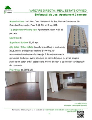 Pentru orice detalii va rugam sa ne contactati la: 0732 940 224; 0730 025 284; oferteimobiliare@garanti.ro
Send an offer:
12
VANZARE DIRECTA / REAL ESTATE OWNED
Stefanestii de Jos, Apartament 3 camere
Adresa/ Adress: Jud. Ilfov, Com. Stefanestii de Jos, Linia de Centura nr. 50,
Complex Cosmopolis, Faza 1, bl. A3, et. 8, ap. 801.
Tip proprietate/ Property type: Apartament 3 cam + loc de
parcare.
Etaj/ Floor: 8
Suprafata / Surface: 83,12 mp.
Alte detalii / Other details: Imobilul s-a edificat in jurul anului
2008. Blocul are regim de inaltime S+P+10E, iar
apartamentul analizat se afla la etajul 8. Blocul este asezat
pe fundatii din beton, avand structura pe cadre de beton, cu grinzi, stalpi si
plansee din beton armat peste nivele. Peretii exteriori si cei interiori sunt realizati
din caramida.
Pret / Price: 85.000 EUR
Cod: REO.127GB
Proprietar: GarantiBank Romania
 