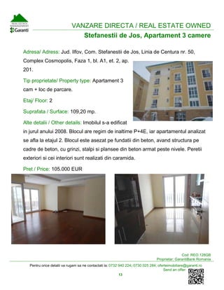 Pentru orice detalii va rugam sa ne contactati la: 0732 940 224; 0730 025 284; oferteimobiliare@garanti.ro
Send an offer:
13
VANZARE DIRECTA / REAL ESTATE OWNED
Stefanestii de Jos, Apartament 3 camere
Adresa/ Adress: Jud. Ilfov, Com. Stefanestii de Jos, Linia de Centura nr. 50,
Complex Cosmopolis, Faza 1, bl. A1, et. 2, ap.
201.
Tip proprietate/ Property type: Apartament 3
cam + loc de parcare.
Etaj/ Floor: 2
Suprafata / Surface: 109,20 mp.
Alte detalii / Other details: Imobilul s-a edificat
in jurul anului 2008. Blocul are regim de inaltime P+4E, iar apartamentul analizat
se afla la etajul 2. Blocul este asezat pe fundatii din beton, avand structura pe
cadre de beton, cu grinzi, stalpi si plansee din beton armat peste nivele. Peretii
exteriori si cei interiori sunt realizati din caramida.
Pret / Price: 105.000 EUR
Cod: REO.128GB
Proprietar: GarantiBank Romania
 