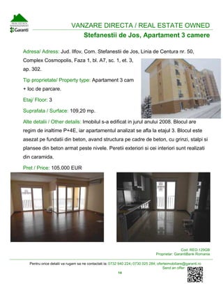 Pentru orice detalii va rugam sa ne contactati la: 0732 940 224; 0730 025 284; oferteimobiliare@garanti.ro
Send an offer:
14
VANZARE DIRECTA / REAL ESTATE OWNED
Stefanestii de Jos, Apartament 3 camere
Adresa/ Adress: Jud. Ilfov, Com. Stefanestii de Jos, Linia de Centura nr. 50,
Complex Cosmopolis, Faza 1, bl. A7, sc. 1, et. 3,
ap. 302.
Tip proprietate/ Property type: Apartament 3 cam
+ loc de parcare.
Etaj/ Floor: 3
Suprafata / Surface: 109,20 mp.
Alte detalii / Other details: Imobilul s-a edificat in jurul anului 2008. Blocul are
regim de inaltime P+4E, iar apartamentul analizat se afla la etajul 3. Blocul este
asezat pe fundatii din beton, avand structura pe cadre de beton, cu grinzi, stalpi si
plansee din beton armat peste nivele. Peretii exteriori si cei interiori sunt realizati
din caramida.
Pret / Price: 105.000 EUR
Cod: REO.129GB
Proprietar: GarantiBank Romania
 