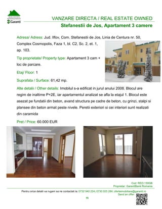 Pentru orice detalii va rugam sa ne contactati la: 0732 940 224; 0730 025 284; oferteimobiliare@garanti.ro
Send an offer:
15
VANZARE DIRECTA / REAL ESTATE OWNED
Stefanestii de Jos, Apartament 3 camere
Adresa/ Adress: Jud. Ilfov, Com. Stefanestii de Jos, Linia de Centura nr. 50,
Complex Cosmopolis, Faza 1, bl. C2, Sc. 2, et. 1,
ap. 103.
Tip proprietate/ Property type: Apartament 3 cam +
loc de parcare.
Etaj/ Floor: 1
Suprafata / Surface: 61,42 mp.
Alte detalii / Other details: Imobilul s-a edificat in jurul anului 2008. Blocul are
regim de inaltime P+2E, iar apartamentul analizat se afla la etajul 1. Blocul este
asezat pe fundatii din beton, avand structura pe cadre de beton, cu grinzi, stalpi si
plansee din beton armat peste nivele. Peretii exteriori si cei interiori sunt realizati
din caramida
Pret / Price: 60.000 EUR
Cod: REO.130GB
Proprietar: GarantiBank Romania
 
