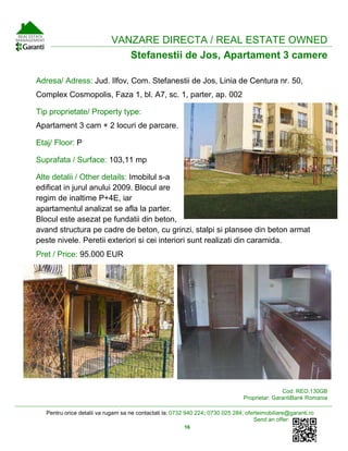 Pentru orice detalii va rugam sa ne contactati la: 0732 940 224; 0730 025 284; oferteimobiliare@garanti.ro
Send an offer:
16
VANZARE DIRECTA / REAL ESTATE OWNED
Stefanestii de Jos, Apartament 3 camere
Adresa/ Adress: Jud. Ilfov, Com. Stefanestii de Jos, Linia de Centura nr. 50,
Complex Cosmopolis, Faza 1, bl. A7, sc. 1, parter, ap. 002
Tip proprietate/ Property type:
Apartament 3 cam + 2 locuri de parcare.
Etaj/ Floor: P
Suprafata / Surface: 103,11 mp
Alte detalii / Other details: Imobilul s-a
edificat in jurul anului 2009. Blocul are
regim de inaltime P+4E, iar
apartamentul analizat se afla la parter.
Blocul este asezat pe fundatii din beton,
avand structura pe cadre de beton, cu grinzi, stalpi si plansee din beton armat
peste nivele. Peretii exteriori si cei interiori sunt realizati din caramida.
Pret / Price: 95.000 EUR
Cod: REO.130GB
Proprietar: GarantiBank Romania
 