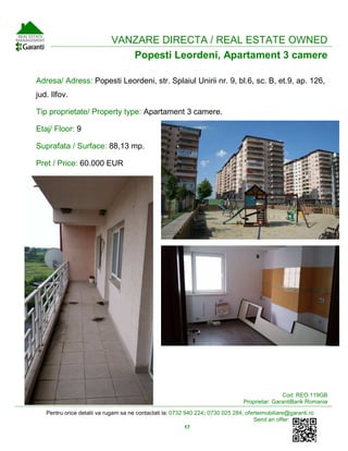 Pentru orice detalii va rugam sa ne contactati la: 0732 940 224; 0730 025 284; oferteimobiliare@garanti.ro
Send an offer:
17
VANZARE DIRECTA / REAL ESTATE OWNED
Popesti Leordeni, Apartament 3 camere
Adresa/ Adress: Popesti Leordeni, str. Splaiul Unirii nr. 9, bl.6, sc. B, et.9, ap. 126,
jud. Ilfov.
Tip proprietate/ Property type: Apartament 3 camere.
Etaj/ Floor: 9
Suprafata / Surface: 88,13 mp.
Pret / Price: 60.000 EUR
Cod: REO.119GB
Proprietar: GarantiBank Romania
 