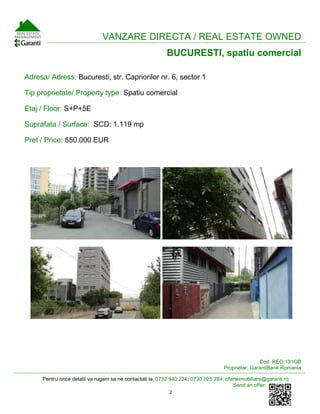 Pentru orice detalii va rugam sa ne contactati la: 0732 940 224; 0730 025 284; oferteimobiliare@garanti.ro
Send an offer:
2
VANZARE DIRECTA / REAL ESTATE OWNED
BUCURESTI, spatiu comercial
Adresa/ Adress: Bucuresti, str. Capriorilor nr. 6, sector 1
Tip proprietate/ Property type: Spatiu comercial
Etaj / Floor: S+P+5E
Suprafata / Surface: SCD: 1.119 mp
Pret / Price: 550.000 EUR
Cod: REO.131GB
Proprietar: GarantiBank Romania
 