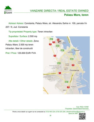 Pentru orice detalii va rugam sa ne contactati la: 0732 940 224; 0730 025 284; oferteimobiliare@garanti.ro
Send an offer:
21
VANZARE DIRECTA / REAL ESTATE OWNED
Palazu Mare, teren
Adresa/ Adress: Constanta, Palazu Mare, str. Alexandru Sahia nr. 100, parcela Vn
257 / 9, Jud. Constanta
Tip proprietate/ Property type: Teren intravilan
Suprafata / Surface: 2.500 mp
Alte detalii / Other details: Zona
Palazu Mare; 2.500 mp teren
intravilan, liber de constructii
Pret / Price: 125.000 EUR+TVA
Cod: REO.133GB
Proprietar: Garanti Bank Romania
 