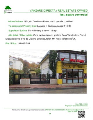 Pentru orice detalii va rugam sa ne contactati la: 0732 940 224; 0730 025 284; oferteimobiliare@garanti.ro
Send an offer:
23
VANZARE DIRECTA / REAL ESTATE OWNED
Iasi, spatiu comercial
Adresa/ Adress: IASI, str. Dumbrava Rosie, nr 42, parcela 1, jud Iasi
Tip proprietate/ Property type: Locuinta + Spatiu comercial P+E+M
Suprafata / Surface: Su 165.93 mp si teren 111 mp
Alte detalii / Other details: Zona exclusivista - in spate la Casa Vanatorilor - Parcul
Expozitiei si vis-à-vis de Gradina Botanica, teren 111 mp si constructie C1.
Pret / Price: 150.000 EUR
Cod: REO.124GB
Proprietar: GarantiBank Romania
 