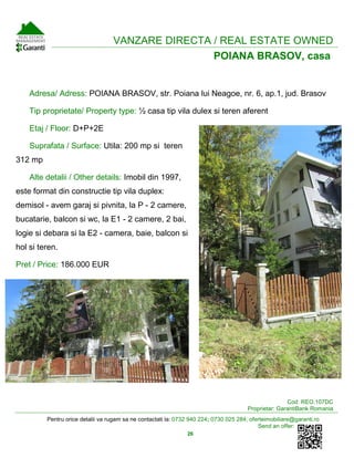 Pentru orice detalii va rugam sa ne contactati la: 0732 940 224; 0730 025 284; oferteimobiliare@garanti.ro
Send an offer:
26
ARVANZARE DIRECTA / REAL ESTATE OWNED
POIANA BRASOV, casa
Adresa/ Adress: POIANA BRASOV, str. Poiana lui Neagoe, nr. 6, ap.1, jud. Brasov
Tip proprietate/ Property type: ½ casa tip vila dulex si teren aferent
Etaj / Floor: D+P+2E
Suprafata / Surface: Utila: 200 mp si teren
312 mp
Alte detalii / Other details: Imobil din 1997,
este format din constructie tip vila duplex:
demisol - avem garaj si pivnita, la P - 2 camere,
bucatarie, balcon si wc, la E1 - 2 camere, 2 bai,
logie si debara si la E2 - camera, baie, balcon si
hol si teren.
Pret / Price: 186.000 EUR
Cod: REO.107DC
Proprietar: GarantiBank Romania
 