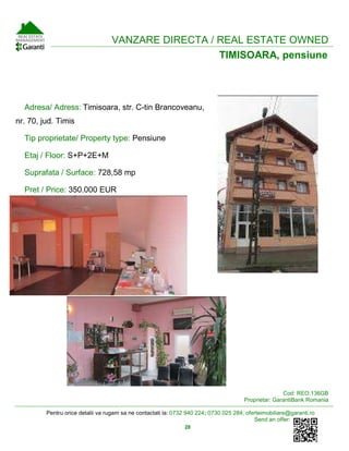 Pentru orice detalii va rugam sa ne contactati la: 0732 940 224; 0730 025 284; oferteimobiliare@garanti.ro
Send an offer:
28
VANZA ARVANZARE DIRECTA / REAL ESTATE OWNED
TIMISOARA, pensiune
Adresa/ Adress: Timisoara, str. C-tin Brancoveanu,
nr. 70, jud. Timis
Tip proprietate/ Property type: Pensiune
Etaj / Floor: S+P+2E+M
Suprafata / Surface: 728,58 mp
Pret / Price: 350.000 EUR
Cod: REO.136GB
Proprietar: GarantiBank Romania
 