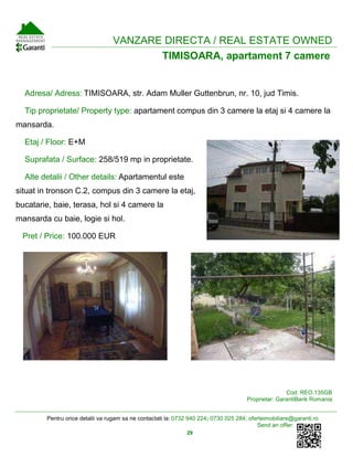 Pentru orice detalii va rugam sa ne contactati la: 0732 940 224; 0730 025 284; oferteimobiliare@garanti.ro
Send an offer:
29
VANZARE DIRECTA / REAL ESTATE OWNED
TIMISOARA, apartament 7 camere
Adresa/ Adress: TIMISOARA, str. Adam Muller Guttenbrun, nr. 10, jud Timis.
Tip proprietate/ Property type: apartament compus din 3 camere la etaj si 4 camere la
mansarda.
Etaj / Floor: E+M
Suprafata / Surface: 258/519 mp in proprietate.
Alte detalii / Other details: Apartamentul este
situat in tronson C.2, compus din 3 camere la etaj,
bucatarie, baie, terasa, hol si 4 camere la
mansarda cu baie, logie si hol.
Pret / Price: 100.000 EUR
Cod: REO.135GB
Proprietar: GarantiBank Romania
 