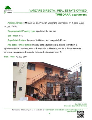 Pentru orice detalii va rugam sa ne contactati la: 0732 940 224; 0730 025 284; oferteimobiliare@garanti.ro
Send an offer:
30
VANZARE DIRECTA / REAL ESTATE OWNED
TIMISOARA, apartament
Adresa/ Adress: TIMISOARA, str. Prof. Dr. Gheorghe Marinescu, nr. 1, corp B, ap.
14, jud. Timis
Tip proprietate/ Property type: apartament 4 camere
Etaj / Floor: P+M
Suprafata / Surface: Au casa 109.68 mp, AU magazie 9.23 mp
Alte detalii / Other details: Imobilul este situat in corp B si este format din 2
apartamente cu 2 camere, unul la Parter altul la Masarda; cel de la Parter necesita
renovare, magazia nr. 6 in curte, boxa nr. 8 din subsol corp A.
Pret / Price: 70.000 EUR
Cod: REO.110GB
Proprietar: GarantiBank Romania
 