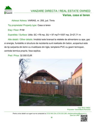Pentru orice detalii va rugam sa ne contactati la: 0732 940 224; 0730 025 284; oferteimobiliare@garanti.ro
Send an offer:
32
VANZARE DIRECTA / REAL ESTATE OWNED
Varias, casa si teren
Adresa/ Adress: VARIAS, nr. 205, jud. Timis
Tip proprietate/ Property type: Casa si teren
Etaj / Floor: P+M
Suprafata / Surface: Utila: SC =78 mp, SU = 97 mpT=1057 mp, D=27,71 m
Alte detalii / Other details: Imobilul este bransat la retelele de alimentare cu apa, gaz
si energie, fundatiile si structura de rezistenta sunt realizate din beton, acoperisul este
de tip sarpanta din lemn cu invelitoare din tigla, tamplarie PVC cu geam termopan,
centrala termica proprie, fosa septica.
Pret / Price: 32.000 EUR
Cod: REO.106DC
Proprietar: GarantiBank Romania
 