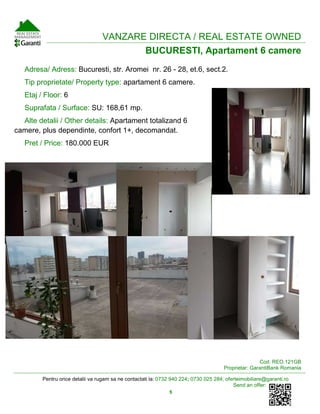 Pentru orice detalii va rugam sa ne contactati la: 0732 940 224; 0730 025 284; oferteimobiliare@garanti.ro
Send an offer:
5
VANZARE DIRECTA / REAL ESTATE OWNED
BUCURESTI, Apartament 6 camere
Adresa/ Adress: Bucuresti, str. Aromei nr. 26 - 28, et.6, sect.2.
Tip proprietate/ Property type: apartament 6 camere.
Etaj / Floor: 6
Suprafata / Surface: SU: 168,61 mp.
Alte detalii / Other details: Apartament totalizand 6
camere, plus dependinte, confort 1+, decomandat.
Pret / Price: 180.000 EUR
Cod: REO.121GB
Proprietar: GarantiBank Romania
 