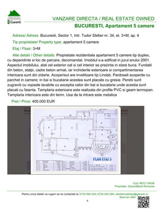 Pentru orice detalii va rugam sa ne contactati la: 0732 940 224; 0730 025 284; oferteimobiliare@garanti.ro
Send an offer:
6
VANZARE DIRECTA / REAL ESTATE OWNED
BUCURESTI, Apartament 5 camere
Adresa/ Adress: Bucuresti, Sector 1, Intr. Tudor Stefan nr. 34, et. 3+M, ap. 4
Tip proprietate/ Property type: apartament 5 camere
Etaj / Floor: 3+M
Alte detalii / Other details: Proprietate rezidentiala apartament 5 camere tip duplex,
cu dependinte si loc de parcare, decomandat. Imobilul s-a edificat in jurul anului 2001.
Aspectul imobilului, atat cel exterior cat si cel interior se prezinta in stare buna. Fundatii
din beton, stalpi, cadre beton armat, iar inchiderile exterioare si compartimentarea
interioara sunt din zidarie. Acoperisul are invelitoare tip Lindab. Pardoseli acoperite cu
parchet in camere; in bai si bucatarie acestea sunt placate cu gresie. Peretii sunt
zugraviti cu vopsele lavabile cu exceptia celor din bai si bucatarie unde acestia sunt
placati cu faianta. Tamplaria exterioara este realizata din profile PVC si geam termopan.
Tamplaria interioara este din lemn. Usa de la intrare este metalica
Pret / Price: 400.000 EUR
Cod: REO.134GB
Proprietar: GarantiBank Romania
 
