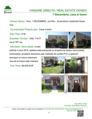 Pentru orice detalii va rugam sa ne contactati la: 0732 940 224; 0730 025 284; oferteimobiliare@garanti.ro
Send an offer:
9
VANZARE DIRECTA / REAL ESTATE OWNED
1 Decembrie, casa si teren
Adresa/ Adress: Com. 1 DECEMBRIE, Jud Ilfov, Ansamblului rezidential Green
City.
Tip proprietate/ Property type: Casa si teren.
Etaj / Floor: 3+M
Suprafata / Surface: Utila: 118.71
mp si 187 mp.
Alte detalii / Other details: Imobil
edificat in anul 2010, cladirea este prevazuta cu acoperis tip terasa necirculabila,
hidroizolata, tamplaria exterioara este realizata din profile PVC si geamuri
termopan si rulouri exterioare.
Usa de la intrare este metalica
Pret / Price: 80.000 EUR
Cod: REO.137GB
Proprietar: GarantiBank Romania
 