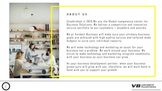 A B O U T U S
E s t a b l i s h e d i n 2 0 1 3 , W e a r e t h e G l o b a l c o m p e t e n c e c e n t e r f o r
B u s i n e s s S o l u t i o n s . W e d e l i v e r a c o m p e t i t i v e a n d i n n o v a t i v e
s e r v i c e p o r t f o l i o t o o u r c u s t o m e r s – a n y w h e r e a n d a n y t i m e .
W e a t V e r d a n t B u s i n e s s w i l l m a k e s u r e y o u r u l t i m a t e b u s i n e s s
g o a l s a r e a c h i e v e d w i t h h i g h q u a l i t y s e r v i c e a n d t a i l o r e d m a d e
b u d g e t s t o s u i t e y o u r i n d i v i d u a l c a p a c i t y .
W e w i l l m a k e t e c h n o l o g y a n d m a r k e t i n g a n a s s e t f o r y o u r
b u s i n e s s n o t a p r o b l e m . W e w o r k a r o u n d y o u r b u s i n e s s . W e
s t r i v e t o m a k e t e c h n o l o g y a n d m a r k e t i n g i n t e g r a t e s e a m l e s s l y
w i t h y o u r b u s i n e s s s o y o u r b u s i n e s s c a n g r o w .
A s y o u r b u s i n e s s d e v e l o p m e n t p a r t n e r , w h e n y o u r b u s i n e s s
g r o w s o u r s w i l l g r o w w i t h y o u , t h e r e f o r e , w e w i l l w o r k h a n d i n
h a n d w i t h y o u t o s u p p o r t y o u r g r o w t h .
1
 