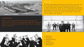 M I S S I O N
E T H I C S
E X P E R I E N C E
W e m a k e t e c h n o l o g y & m a r k e t i n g a n a s s e t f o r y o u r b u s i n e s s
n o t a p r o b l e m . W e w o r k a r o u n d y o u r b u s i n e s s & s t r i v e
t o m a k e t e c h n o l o g y i n t e g r a t e s e a m l e s s l y w i t h y o u r b u s i n e s s
s o y o u r b u s i n e s s c a n g r o w . A s y o u r t e c h n o l o g y a n d b u s i n e s s
d e v e l o p m e n t p a r t n e r , w h e n y o u r b u s i n e s s g r o w s o u r s w i l l
g r o w w i t h y o u , t h e r e f o r e , w e w i l l w o r k h a n d i n h a n d w i t h
y o u t o s u p p o r t y o u r g r o w t h .
 H o n e s t y
 I n t e g r i t y
 R e s p o n s i b i l i t y
 Q u a l i t y
 C o m m i t m e n t
 R e l i a b i l i t y
B e i n g i n t h e i n d u s t r y f o r o v e r 3 y e a r s , w e h a d t h e
o p p o r t u n i t y t o w o r k w i t h c o r p o r a t e s , S M E s & i n d i v i d u a l s .
F e w o f o u r c l i e n t e l e i n c l u d e s M u l t i l a c , F r o s t y , L o o k A p p ,
W a y n e ' s J u n c t i o n .
 