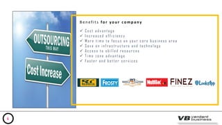 B e n e f i t s fo r y o u r c o m p a ny
 C o s t a d v a n t a g e
 I n c r e a s e d e f f i c i e n c y
 M o r e t i m e t o f o c u s o n y o u r c o r e b u s i n e s s a r e a
 S a v e o n i n f r a s t r u c t u r e a n d t e c h n o l o g y
 A c c e s s t o s k i l l e d r e s o u r c e s
 T i m e z o n e a d v a n t a g e
 F a s t e r a n d b e t t e r s e r v i c e s
4
 