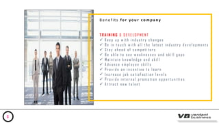 B e n e f i t s fo r y o u r c o m p a ny
T R A I N I N G & D E V E L O P M E N T
 K e e p u p w i t h i n d u s t r y c h a n g e s
 B e i n t o u c h w i t h a l l t h e l a t e s t i n d u s t r y d e v e l o p m e n t s
 S t a y a h e a d o f c o m p e t i t o r s
 B e a b l e t o s e e w e a k n e s s e s a n d s k i l l g a p s
 M a i n t a i n k n o w l e d g e a n d s k i l l
 A d v a n c e e m p l o y e e s k i l l s
 P r o v i d e a n i n c e n t i v e t o l e a r n
 I n c r e a s e j o b s a t i s f a c t i o n l e v e l s
 P r o v i d e i n t e r n a l p r o m o t i o n o p p o r t u n i t i e s
 A t t r a c t n e w t a l e n t
6
 