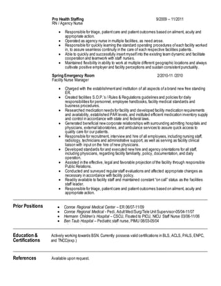 Pro Health Staffing 9/2009 – 11/2011
RN / Agency Nurse
 Responsible for triage, patientcare and patient outcomes based on ailment, acuity and
appropriate action.
 Operated as agency nurse in multiple facilities, as need arose.
 Responsible for quickly learning the standard operating procedures ofeach facility worked
in, to assure seamless continuity in the care of each respective facilities patients.
 Able to quickly and successfully insertmyselfinto the existing team dynamic and facilitate
cooperation and teamwork with staff nurses.
 Maintained flexibility in ability to work at multiple different geographic locations and always
cultivate positive employer and facility perceptions and sustain consistentpunctuality.
Spring Emergency Room 2/2010-11 /2010
Facility Nurse Manager
 Charged with the establishmentand institution of all aspects ofa brand new free standing
ER.
 Created facilities S.O.P.’s / Rules & Regulations guidelines and policies for daily
responsibilities for personnel, employee handbooks, facility medical standards and
business procedures.
 Researched medication needs for facility and developed facility medication requirements
and availability, established PAR levels,and instituted efficient medication inventory supply
and control in accordance with state and federal laws.
 Generated beneficial new corporate relationships with surrounding admitting hospitals and
physicians, external laboratories, and ambulance services to assure quick access to
quality care for our patients.
 Responsible for recruitment, interview and hire of all employees, including nursing staff,
radiology, technicians and administrative support, as well as serving as facility clinical
liaison with input on the hire ofnew physicians.
 Developed standards for and executed new hire and agency orientations for all staff,
including physicians, regarding facility familiarity, policy, documentation, and daily
operation.
 Assisted in the effective, legal and favorable projection ofthe facility through responsible
Public Relations.
 Conducted and surveyed regular staff evaluations and affected appropriate changes as
necessary in accordance with facility policy.
 Readily available to facility staff and maintained constant “on call” status as the facilities
staff leader.
 Responsible for triage, patientcare and patient outcomes based on ailment, acuity and
appropriate action.
____________________________________________________________________________________
Prior Positions
____________________________________________________________________________________
Education & Actively working towards BSN. Currently possess valid certifications in BLS, ACLS, PALS, ENPC,
Certifications and TNCC(exp.)
____________________________________________________________________________________
References Available upon request.
 Conroe Regional Medical Center – ER 06/07-11/09
 Conroe Regional Medical - Pedi, AdultMed/Surg/Tele UnitSupervisor-05/04-11/07
 Hermann Children’s Hospital – CSCU, Floated to PICU, NICU Staff Nurse 03/06-11/06
 Ben Taub Hospital – Pediatric staff nurse, PIMU 08/03-05/04
 US Navy Great Lakes Hospital - Corpsman
 