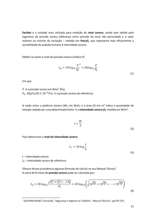 11
Decibel é a unidade mais utilizada para medição do nivel sonoro, sendo este obtido pelo
logaritmo da pressão sonora (diferença entre pressão do local não perturbada e o valor
máximo ou mínimo da oscilação – medida em Pascal), que representa mais eficazmente a
sensibilidade da audição humana à intensidade sonora.
Obtém-se assim o nível de pressão sonora L(índice P):
𝐿 𝑝 = 10 𝑙𝑜𝑔10
𝑃
𝑃0
2
2
= 20𝑙𝑜𝑔10
𝑃
𝑃0
(1)
Em que:
𝑃 é a pressão sonora em N/m2
(Pa);
𝑃0- 20𝜇𝑃𝑎(20 × 10−6
𝑃𝑎) é a pressão sonora de referência;
A razão entre a potência sonora (W), em Watt, e a área (S) em m² indica a quantidade de
energia radiada por uma determinada fonte: é a intensidade sonora (I), medida em W/m².
𝐼 =
𝑊
𝑆
(2)
Para determinar o nível de intensidade sonora:
𝐿𝐼 = 10 𝑙𝑜𝑔
𝐼
𝐼0
(3)
I – Intensidade sonora
I0 – Intensidade sonora de referência
Oliveira Nunes providencia algumas fórmulas de cálculo no seu Manual Técnico1
A soma de N níveis de pressão sonora pode ser calculada por:
𝐿 𝑝 = 20 𝑙𝑜𝑔10
√𝑃1
2
+ 𝑃2
2
+. . . +𝑃𝑁
2
𝑃0
= 20 𝑙𝑜𝑔10 (√10
𝐿𝑝1
10 + 10
𝐿𝑝2
10 + ⋯ + 10
𝐿𝑝 𝑁
10 )
(4)
1
OLIVEIRA NUNES, Fernando, “Segurança e Higiene no Trabalho – Manual Técnico”, pp170-175;
 