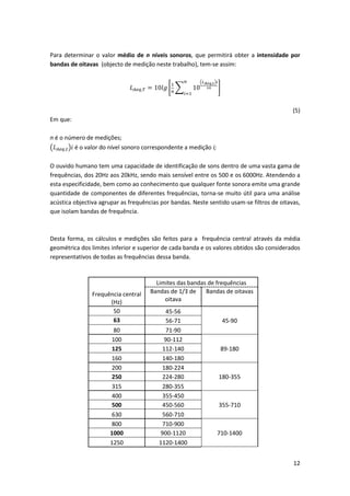 12
Para determinar o valor médio de n níveis sonoros, que permitirá obter a intensidade por
bandas de oitavas (objecto de medição neste trabalho), tem-se assim:
𝐿 𝐴𝑒𝑞,𝑇 = 10𝑙𝑔 [
1
𝑛
∑ 10
(𝐿 𝐴𝑒𝑞,𝑡)𝑖
10
𝑛
𝑖=1
]
(5)
Em que:
n é o número de medições;
(𝐿 𝐴𝑒𝑞,𝑡)𝑖 é o valor do nível sonoro correspondente a medição i;
O ouvido humano tem uma capacidade de identificação de sons dentro de uma vasta gama de
frequências, dos 20Hz aos 20kHz, sendo mais sensível entre os 500 e os 6000Hz. Atendendo a
esta especificidade, bem como ao conhecimento que qualquer fonte sonora emite uma grande
quantidade de componentes de diferentes frequências, torna-se muito útil para uma análise
acústica objectiva agrupar as frequências por bandas. Neste sentido usam-se filtros de oitavas,
que isolam bandas de frequência.
Desta forma, os cálculos e medições são feitos para a frequência central através da média
geométrica dos limites inferior e superior de cada banda e os valores obtidos são considerados
representativos de todas as frequências dessa banda.
Frequência central
(Hz)
Limites das bandas de frequências
Bandas de 1/3 de
oitava
Bandas de oitavas
50 45-56
63 56-71 45-90
80 71-90
100 90-112
125 112-140 89-180
160 140-180
200 180-224
250 224-280 180-355
315 280-355
400 355-450
500 450-560 355-710
630 560-710
800 710-900
1000 900-1120 710-1400
1250 1120-1400
 