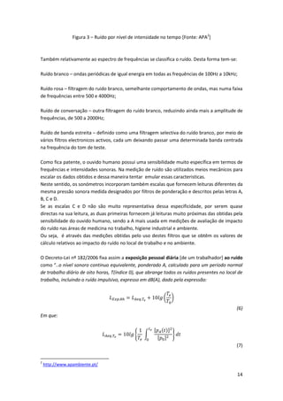 14
Figura 3 – Ruído por nível de intensidade no tempo [Fonte: APA2
]
Também relativamente ao espectro de frequências se classifica o ruído. Desta forma tem-se:
Ruído branco – ondas periódicas de igual energia em todas as frequências de 100Hz a 10kHz;
Ruído rosa – filtragem do ruido branco, semelhante comportamento de ondas, mas numa faixa
de frequências entre 500 e 4000Hz;
Ruído de conversação – outra filtragem do ruído branco, reduzindo ainda mais a amplitude de
frequências, de 500 a 2000Hz;
Ruído de banda estreita – definido como uma filtragem selectiva do ruído branco, por meio de
vários filtros electronicos activos, cada um deixando passar uma determinada banda centrada
na frequência do tom de teste.
Como fica patente, o ouvido humano possui uma sensibilidade muito específica em termos de
frequências e intensidades sonoras. Na medição de ruído são utilizados meios mecânicos para
escalar os dados obtidos e dessa maneira tentar emular essas caracteristicas.
Neste sentido, os sonómetros incorporam também escalas que fornecem leituras diferentes da
mesma pressão sonora medida designados por filtros de ponderação e descritos pelas letras A,
B, C e D.
Se as escalas C e D não são muito representativa dessa especificidade, por serem quase
directas na sua leitura, as duas primeiras fornecem já leituras muito próximas das obtidas pela
sensibilidade do ouvido humano, sendo a A mais usada em medições de avaliação de impacto
do ruído nas áreas de medicina no trabalho, higiene industrial e ambiente.
Ou seja, é através das medições obtidas pelo uso destes filtros que se obtêm os valores de
cálculo relativos ao impacto do ruído no local de trabalho e no ambiente.
O Decreto-Lei nº 182/2006 fixa assim a exposição pessoal diária [de um trabalhador] ao ruído
como “..o nível sonoro continuo equivalente, ponderado A, calculado para um período normal
de trabalho diário de oito horas, T(índice 0), que abrange todos os ruídos presentes no local de
trabalho, incluindo o ruído impulsivo, expresso em dB(A), dado pela expressão:
𝐿 𝐸𝑥𝑝.8ℎ = 𝐿 𝐴𝑒𝑞.𝑇𝑒
+ 10𝑙𝑔 (
𝑇𝑒
𝑇0
)
(6)
Em que:
𝐿 𝐴𝑒𝑞.𝑇𝑒
= 10𝑙𝑔 {
1
𝑇𝑒
∫
[𝑝 𝐴(𝑡)]2
[𝑝0]2
𝑡 𝑒
0
} 𝑑𝑡
(7)
2
http://www.apambiente.pt/
 