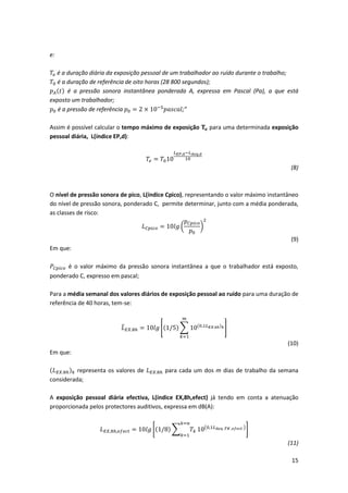 15
e:
𝑇𝑒 é a duração diária da exposição pessoal de um trabalhador ao ruído durante o trabalho;
𝑇0 é a duração de referência de oito horas (28 800 segundos);
𝑝 𝐴(𝑡) é a pressão sonora instantânea ponderada A, expressa em Pascal (Pa), a que está
exposto um trabalhador;
𝑝0 é a pressão de referência 𝑝0 = 2 × 10−5
𝑝𝑎𝑠𝑐𝑎𝑙;”
Assim é possível calcular o tempo máximo de exposição 𝐓𝐞 para uma determinada exposição
pessoal diária, L(índice EP,d):
𝑇𝑒 = 𝑇010
𝐿 𝐸𝑃,𝑑−𝐿 𝐴𝑒𝑞,𝑑
10
(8)
O nível de pressão sonora de pico, L(índice Cpico), representando o valor máximo instantâneo
do nível de pressão sonora, ponderado C, permite determinar, junto com a média ponderada,
as classes de risco:
𝐿 𝐶𝑝𝑖𝑐𝑜 = 10𝑙𝑔 (
𝑝 𝐶𝑝𝑖𝑐𝑜
𝑝0
)
2
(9)
Em que:
𝑃𝐶𝑝𝑖𝑐𝑜 é o valor máximo da pressão sonora instantânea a que o trabalhador está exposto,
ponderado C, expresso em pascal;
Para a média semanal dos valores diários de exposição pessoal ao ruído para uma duração de
referência de 40 horas, tem-se:
𝐿̅ 𝐸𝑋.8ℎ = 10𝑙𝑔 [(1/5) ∑ 10(0,1𝐿 𝐸𝑋.8ℎ) 𝑘
𝑚
𝑘=1
]
(10)
Em que:
(𝐿 𝐸𝑋.8ℎ) 𝑘 representa os valores de 𝐿 𝐸𝑋.8ℎ para cada um dos m dias de trabalho da semana
considerada;
A exposição pessoal diária efectiva, L(índice EX,8h,efect) já tendo em conta a atenuação
proporcionada pelos protectores auditivos, expressa em dB(A):
𝐿 𝐸𝑋,8ℎ,𝑒𝑓𝑒𝑐𝑡 = 10𝑙𝑔 [(1/8) ∑ 𝑇𝑘
𝑘=𝑛
𝑘=1
10(0,1𝐿 𝐴𝑒𝑞 ,𝑇𝐾 ,𝑒𝑓𝑒𝑐𝑡 )
]
(11)
 