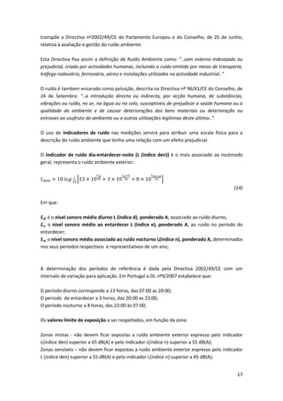17
transpõe a Directiva nº2002/49/CE do Parlamento Europeu e do Conselho, de 25 de Junho,
relativa à avaliação e gestão do ruído ambiente.
Esta Directiva fixa assim a definição de Ruído Ambiente como: “..som externo indesejado ou
prejudicial, criado por actividades humanas, incluindo o ruído emitido por meios de transporte,
tráfego rodoviário, ferroviário, aéreo e instalações utilizadas na actividade industrial..”
O ruído é tambem encarado como poluição, descrita na Directiva nº 96/61/CE do Conselho, de
24 de Setembro: “..a introdução directa ou indirecta, por acção humana, de substâncias,
vibrações ou ruído, no ar, na água ou no solo, susceptiveis de prejudicar a saúde humana ou a
qualidade do ambiente e de causar deteriorações dos bens materiais ou deterioração ou
entraves ao usufruto do ambiente ou a outras utilizações legítimas deste último..”.
O uso de indicadores de ruído nas medições servirá para atribuir uma escala física para a
descrição do ruído ambiente que tenha uma relação com um efeito prejudicial.
O Indicador de ruído dia-entardecer-noite (L (índice den)) é o mais associado ao incómodo
geral, representa o ruído ambiente exterior:
𝐿 𝑑𝑒𝑛 = 10 𝑙𝑜𝑔 1
24
[13 × 10
𝐿 𝑑
10 + 3 × 10
𝐿 𝑒+5
10 + 8 × 10
𝐿 𝑛+10
10 ]
(14)
Em que:
𝑳 𝒅 é o nível sonoro médio diurno L (índice d), ponderado A, associado ao ruído diurno;
𝑳 𝒆 o nivel sonoro médio ao entardecer L (índice e), ponderado A, ao ruído no período do
entardecer;
𝑳 𝒏 o nivel sonoro médio associado ao ruído nocturno L(índice n), ponderado A, determinados
nos seus periodos respectivos e representativos de um ano;
A determinação dos períodos de referência é dada pela Directiva 2002/49/CE com um
intervalo de variação para aplicação. Em Portugal o DL nº9/2007 estabelece que:
O período diurno corresponde a 13 horas, das 07:00 as 20:00;
O periodo do entardecer a 3 horas, das 20:00 as 23:00;
O período nocturno a 8 horas, das 23:00 às 07:00;
Os valores limite de exposição a ser respeitados, em função da zona:
Zonas mistas - não devem ficar expostas a ruído ambiente exterior expresso pelo indicador
L(índice den) superior a 65 dB(A) e pelo indicador L(índice n) superior a 55 dB(A);
Zonas sensíveis – não devem ficar expostas a ruído ambiente exterior expresso pelo indicador
L (índice den) superior a 55 dB(A) e pelo indicador L(índice n) superior a 45 dB(A);
 