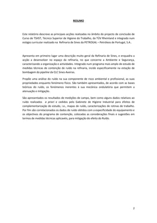 2
RESUMO
Este relatório descreve as principais acções realizadas no âmbito do projecto de conclusão de
Curso de TSHST, Técnico Superior de Higiene do Trabalho, da TÜV Rheinland e integrado num
estágio curricular realizado na Refinaria de Sines da PETROGAL – Petróleos de Portugal, S.A..
Apresenta em primeiro lugar uma descrição muito geral da Refinaria de Sines, e enquadra a
acção a desenvolver no espaço da refinaria, no que concerne a Ambiente e Segurança,
caracterizando a organização e actividades. Integrado num programa mais amplo de estudo de
medidas técnicas de contenção de ruído na refinaria, incide especificamente na estação de
bombagem do pipeline da CLC Sines-Aveiras.
Propõe uma análise do ruído na sua componente de risco ambiental e profissional, as suas
propriedades enquanto fenómeno físico. São também apresentados, de acordo com as bases
teóricas do ruído, os fenómenos inerentes à sua mecânica ondulatória que permitem a
atenuação e mitigação.
São apresentados os resultados de medições de campo, bem como alguns dados relativos ao
ruído realizados a priori e cedidos pelo Gabinete de Higiene Industrial para efeitos de
complementarização do estudo, i.e., mapas de ruído, caracterizações de rotinas de trabalho.
Por fim são correlacionados os dados de ruído obtidos com a especificidade do equipamento e
os objectivos do programa de contenção, colocadas as considerações finais e sugestões em
termos de medidas técnicas aplicavéis, para mitigação do efeito do Ruído.
 