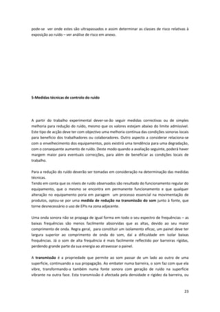 23
pode-se ver onde estes são ultrapassados e assim determinar as classes de risco relativas à
exposição ao ruído – ver análise de risco em anexo.
5-Medidas técnicas de controlo do ruido
A partir do trabalho experimental dever-se-ão seguir medidas correctivas ou de simples
melhoria para redução do ruído, mesmo que os valores estejam abaixo do limite admissível.
Este tipo de acção deve ter com objectivo uma melhoria contínua das condições sonoras locais
para benefício dos trabalhadores ou colaboradores. Outro aspecto a considerar relaciona-se
com o envelhecimento dos equipamentos, pois existirá uma tendência para uma degradação,
com o consequente aumento de ruído. Deste modo quando a avaliação seguinte, poderá haver
margem maior para eventuais correcções, para além de beneficiar as condições locais de
trabalho.
Para a redução do ruído deverão ser tomadas em consideração na determinação das medidas
técnicas.
Tendo em conta que os níveis de ruído observados são resultado do funcionamento regular do
equipamento, que o mesmo se encontra em permanente funcionamento e que qualquer
alteração no equipamento poria em paragem um processo essencial na movimentação de
produtos, optou-se por uma medida de redução na transmissão do som junto à fonte, que
torne desnecessário o uso de EPIs na zona adjacente.
Uma onda sonora não se propaga de igual forma em todo o seu espectro de frequências – as
baixas frequências são menos facilmente absorvidas que as altas, devido ao seu maior
comprimento de onda. Regra geral, para constituir um isolamento eficaz, um painel deve ter
largura superior ao comprimento de onda do som, daí a dificuldade em isolar baixas
frequências. Já o som de alta frequência é mais facilmente reflectido por barreiras rígidas,
perdendo grande parte da sua energia ao atravessar o painel.
A transmissão é a propriedade que permite ao som passar de um lado ao outro de uma
superficie, continuando a sua propagação. Ao embater numa barreira, o som faz com que ela
vibre, transformando-a também numa fonte sonora com geração de ruído na superfície
vibrante na outra face. Esta transmissão é afectada pela densidade e rigidez da barreira, ou
 