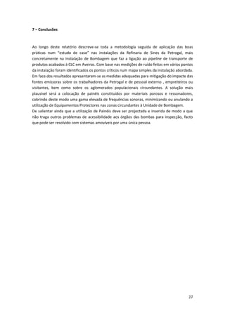 27
7 – Conclusões
Ao longo deste relatório descreve-se toda a metodologia seguida de aplicação das boas
práticas num “estudo de caso” nas instalações da Refinaria de Sines da Petrogal, mais
concretamente na Instalação de Bombagem que faz a ligação ao pipeline de transporte de
produtos acabados à CLC em Aveiras. Com base nas medições de ruído feitas em vários pontos
da instalação foram identificados os pontos críticos num mapa simples da instalação abordada.
Em face dos resultados apresentaram-se as medidas adequadas para mitigação do impacte das
fontes emissoras sobre os trabalhadores da Petrogal e de pessoal externo , empreiteiros ou
visitantes, bem como sobre os aglomerados populacionais circundantes. A solução mais
plausível será a colocação de painéis constituídos por materiais porosos e ressonadores,
cobrindo deste modo uma gama elevada de frequências sonoras, minimizando ou anulando a
utilização de Equipamentos Protectores nas zonas circundantes à Unidade de Bombagem.
De salientar ainda que a utilização de Painéis deve ser projectada e inserida de modo a que
não traga outros problemas de acessibilidade aos órgãos das bombas para inspecção, facto
que pode ser resolvido com sistemas amovíveis por uma única pessoa.
 