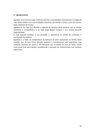 28
8 – Agradecimentos
Agradece-se em primeiro lugar à Refinaria de Sines a possibilidade concedida para o estágio do
autor deste relatório nas suas instalações industriais, permitindo o acesso a uma das maiores
Áreas Industriais da Europa.
Agradece-se ao Engº José Almeida a sugestão da temática deste projecto, que se revelou
desafiante e enriquecedora, e ao Engº Jorge Miguel Candeias a sua sempre presente
disponibilidade.
À Engª Gabriela Acabado, a sua prontidão e experiência na revisão de conteúdos e
estruturação do relatório.
Agradece-se a todos os colaboradores da Refinaria de Sines contactados no âmbito deste
trabalho, que de uma forma altruísta ajudaram a consubstanciar esta experiência num
ambiente industrial. Por último à TÜV Rheinland, que no âmbito do curso de TSHST, incluiu
como prova final este trabalho, possibilitando a aquisição de conhecimentos num contexto
aplicacional.
 