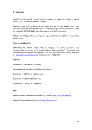 29
9 – Bibliografia
DUARTE OLIVEIRA NUNES, Fernando Manuel, “Segurança e Higiene do Trabalho – Manual
Técnico”, s.d., Edições Gustave Eiffel, Amadora;
FRADIQUE, Jorge, GUEDES, Margarida, LEITE, Maria João, MATOS, João, TAVARES, Luís, “Guia
prático para medições de ruído ambiente – no contexto do Regulamento Geral de Ruído tendo
em conta a NP ISO 1996”, 2011, Agência Portuguesa do Ambiente, Amadora;
MIGUEL, Alberto Sérgio, “Manual de Higiene e Segurança no Trabalho”, 1995, 3ª Edição, Porto
Editora, Porto;
Artigo consultado online:
GONÇALVES F.R. PINTO, António Manuel, “Programa de cálculo automático para
implementação das Normas 12354 na verificação do RGR em edifícios” – Dissertação para
obtenção do Grau de Mestre em Engenharia Civil, 2011, Instituto Superior Técnico, disponível
em https://fenix.tecnico.ulisboa.pt/, data de consulta a 09/10/2014;
Legislação
Decreto-Lei nº 146/2006 de 31 de Julho;
Declaração de Rectificação nº 57/2006 de 31 de Agosto;
Decreto-Lei nº 182/2006 de 6 de Setembro;
Decreto-Lei nº 9/2007 de 17 de Janeiro;
Decreto-Lei nº 278/2007 de 1 de Agosto;
Sites:
Agência Europeia para a Saúde e Segurança no Trabalho: https://osha.europa.eu/pt
Agência Portuguesa do Ambiente: http://www.apambiente.pt/
 