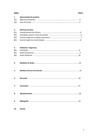 3
Índice Página
1. Apresentação do projecto
1.1. Objectivos propostos ............................................................................................ 4
1.2. Área de estudo ....................................................................................................... 4
2. Refinaria de Sines
2.1. Enquadramento da refinaria ....................................................................................4
2.2. Actividades quanto a linha de produto .....................................................................6
2.3. Caracterização das unidades processuais ...................................................................7
2.4. Caracterização da movimentação .............................................................................8
3. Ambiente e Segurança
3.1. Introdução ..............................................................................................................8
3.2. Ruído Ocupacional ....................................................................................................9
3.3. Ruído Ambiental ...................................................................................................16
4. Medições de Ruído .................................................................................................18
5. Medidas técnicas de Controlo .................................................................................23
6. Discussão ............................................................................................................26
7. Conclusões ............................................................................................................27
8. Agradecimentos .....................................................................................................28
9. Bibliografia ............................................................................................................29
10. Anexos
 