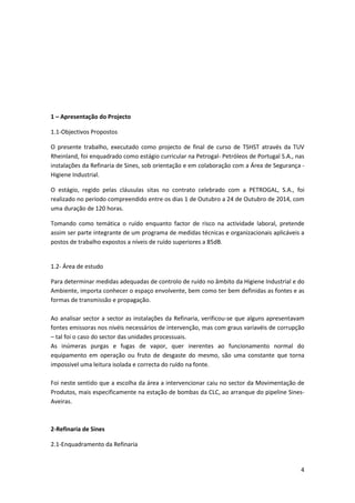 4
1 – Apresentação do Projecto
1.1-Objectivos Propostos
O presente trabalho, executado como projecto de final de curso de TSHST através da TUV
Rheinland, foi enquadrado como estágio curricular na Petrogal- Petróleos de Portugal S.A., nas
instalações da Refinaria de Sines, sob orientação e em colaboração com a Área de Segurança -
Higiene Industrial.
O estágio, regido pelas cláusulas sitas no contrato celebrado com a PETROGAL, S.A., foi
realizado no período compreendido entre os dias 1 de Outubro a 24 de Outubro de 2014, com
uma duração de 120 horas.
Tomando como temática o ruído enquanto factor de risco na actividade laboral, pretende
assim ser parte integrante de um programa de medidas técnicas e organizacionais aplicáveis a
postos de trabalho expostos a níveis de ruído superiores a 85dB.
1.2- Área de estudo
Para determinar medidas adequadas de controlo de ruído no âmbito da Higiene Industrial e do
Ambiente, importa conhecer o espaço envolvente, bem como ter bem definidas as fontes e as
formas de transmissão e propagação.
Ao analisar sector a sector as instalações da Refinaria, verificou-se que alguns apresentavam
fontes emissoras nos nivéis necessários de intervenção, mas com graus variavéis de corrupção
– tal foi o caso do sector das unidades processuais.
As inúmeras purgas e fugas de vapor, quer inerentes ao funcionamento normal do
equipamento em operação ou fruto de desgaste do mesmo, são uma constante que torna
impossivel uma leitura isolada e correcta do ruído na fonte.
Foi neste sentido que a escolha da área a intervencionar caiu no sector da Movimentação de
Produtos, mais especificamente na estação de bombas da CLC, ao arranque do pipeline Sines-
Aveiras.
2-Refinaria de Sines
2.1-Enquadramento da Refinaria
 