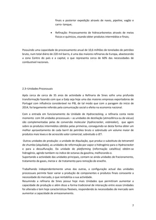 7
finais e posterior expedição através de navio, pipeline, vagão e
carro- tanque;
 Refinação: Processamento de hidrocarbonetos através de meios
físicos e químicos, visando obter produtos intermédios e finais;
Possuindo uma capacidade de processamento anual de 10,6 milhões de tonelades de petróleo
bruto, num total diário de 220 mil barris, é uma das maiores refinarias da Europa, abastecendo
a zona Centro do país e a capital, o que representa cerca de 60% das necessidades de
combustivel nacionais.
2.3–Unidades Processuais
Após cerca de cerca de 35 anos de actividade a Refinaria de Sines sofre uma profunda
transformação fazendo com que a Galp seja hoje uma das maiores empresas exportadoras de
Portugal com influência considerável no PIB, de tal modo que com a paragem do início de
2014, foi largamente referido pela comunicação social o efeito na economia nacional.
Com a entrada em funcionamento da Unidade de Hydrocracking, a refinaria conta neste
momento com 34 unidades processuais – as unidades de destilação (atmosférica ou de vácuo)
são complementadas pelas de conversão molecular (hydrocracker, visbreaker), que agem
sobre os produtos intermédios obtidos pelas primeiras, conseguindo-se desta forma obter um
melhor aproveitamento de cada barril de petróleo bruto e sobretudo um volume maior de
produtos mais leves e de acrescido valor comercial, sobretudo o JET.
Outras unidades de produção: a unidade de Alquilação, que produz o substituto do tetrametil
de chumbo (alquilado), as unidades de reformação por vapor o hidrogénio para o Hydrocracker
e para a dessulfuração. Da unidade de platforming (reformação catalítica) obtém-se
hidrogénio, agindo tambem no índice de octanas da gasolina, melhorando-o.
Suportando a actividade das unidades principais, contam-se ainda unidades de fracionamento,
tratamento de gases, merox e de tratamento para remoção de enxofre.
Trabalhando independentemente umas das outras, a configuração actual das unidades
processuais permite fazer variar a produção de componentes e produtos finais consoante a
necessidade do mercado, o que rentabiliza a sua actividade.
Resumindo a refinaria de Sines possui hoje mais Unidades que permitiram aumentar a
capacidade de produção e além disso a forma tradicional de interacção entre essas Unidades
foi alterada e tem hoje características flexíveis, respondendo às necessidades de mercado sem
aumentar a capacidade de armazenamento.
 