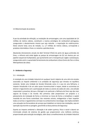 8
2.4-Movimentação de produtos
A par da actividade de refinação, as instalações de armazenagem, com uma capacidade de 3,4
milhões de metros cúbicos, constituem a reserva estratégica de combustivel portuguesa,
assegurando o abastecimento mesmo que seja reduzida a importação de matéria-prima.
Deste volume total, cerca de metade, i.e, 1,7 milhões de metros cúbicos, corresponde a
produtos intermédios e finais e o restante a petróleo bruto.
Abastecida directamente através do Bulk Terminal (TGLS) do porto de águas profundas de
Sines, a refinaria está ainda ligada ao parque de armazenagem da CLC em Aveiras por um
pipeline sequencial multiproduto, que (juntamente com o transporte por vagão e autotanque),
assegurando assim o supracitado fornecimento de combustíveis à Zona Centro do País e à Área
Metropolitana de Lisboa.
3 – Ambiente e Segurança
3.1 – Introdução
A instalação de uma Unidade Industrial em qualquer local é objecto de uma série de estudos
associados ao impacte ambiental e às condições de segurança que introduz no equilíbrio
existente. Sendo uma Unidade de Grande Dimensão como é o caso de uma Refinaria, o
impacte introduzido é de um valor quase incomensurável e requer, desde os accionistas ao
director e logicamente com a participação de todos os actores da cadeia de valor, uma atitude
responsável e proactiva; daí que a Petrogal e em particular a Refinaria de Sines seja das mais
seguras da Europa e do mundo. Aos primeiros cabe proporcionar um projecto e o
planeamento da instalação de forma a minimizar os riscos de forma a rentabilizar o capital
investido de uma forma sustentável. Aos restantes actores, endogeneizar e fazer respeitar
todas as normas e regulamentos com base no conhecimento e tecnologia. Isto implica também
uma actuação nos fornecedores de serviços que trabalham no interior das instalações, seja em
operação seja durante as paragens, garantindo as boas prácticas de Segurança
Quanto ao impacte ambiental a afectação é de ordem química, física e social e deverá ser
minimizado através de sistemas de gestão que proporcionem uma melhoria contínua,
proporcionado pela evolução tecnológica; além disso o envelhecimento da Unidade Industrial
 