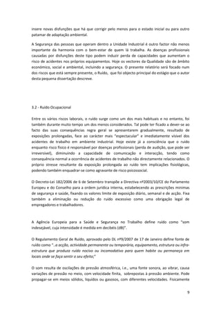 9
insere novas disfunções que há que corrigir pelo menos para o estado inicial ou para outro
patamar de adaptação ambiental.
A Segurança das pessoas que operam dentro a Unidade Industrial é outro factor não menos
importante da harmonia com o bem-estar de quem lá trabalha. As doenças profissionais
causadas por disfunções deste tipo podem induzir perda de capacidades que aumentam o
risco de acidentes nos próprios equipamentos. Hoje os vectores da Qualidade são de âmbito
económico, social e ambiental, incluindo a segurança. O presente relatório será focado num
dos riscos que está sempre presente, o Ruído, que foi objecto principal do estágio que o autor
desta pequena dissertação descreve.
3.2 - Ruído Ocupacional
Entre os vários riscos laborais, o ruído surge como um dos mais habituais e no entanto, foi
também durante muito tempo um dos menos considerados. Tal pode ter ficado a dever-se ao
facto das suas consequências regra geral se apresentarem gradualmente, resultado de
exposições prolongadas, face ao carácter mais “espectacular” e imediatamente vísivel dos
acidentes de trabalho em ambiente industrial. Hoje existe já a consciência que o ruído
enquanto risco físico é responsável por doenças profissionais (perda de audição, que pode ser
irreversivel), diminuindo a capacidade de comunicação e interacção, tendo como
consequência normal a ocorrência de acidentes de trabalho não directamente relacionados. O
próprio stresse resultante da exposição prolongada ao ruído tem implicações fisiológicas,
podendo também enquadrar-se como agravante de risco psicossocial.
O Decreto-Lei 182/2006 de 6 de Setembro transpõe a Directiva nº2003/10/CE do Parlamento
Europeu e do Conselho para a ordem jurídica interna, estabelecendo as prescrições minimas
de segurança e saúde, fixando os valores limite de exposição diário, semanal e de acção. Fixa
também a eliminação ou redução do ruído excessivo como uma obrigação legal de
empregadores e trabalhadores.
A Agência Europeia para a Saúde e Segurança no Trabalho define ruído como “som
indesejável, cuja intensidade é medida em decibéis (dB)”.
O Regulamento Geral de Ruído, aprovado pelo DL nº9/2007 de 17 de Janeiro define fonte de
ruído como “..a acção, actividade permanente ou temporária, equipamento, estrutura ou infra-
estrutura que produza ruído nocivo ou incomodativo para quem habite ou permaneça em
locais onde se faça sentir o seu efeito;”
O som resulta de oscilações de pressão atmosférica, i.e., uma fonte sonora, ao vibrar, causa
variações de pressão no meio, com velocidade finita, sobrepostas à pressão ambiente. Pode
propagar-se em meios sólidos, liquídos ou gasosos, com diferentes velocidades. Fisicamente
 