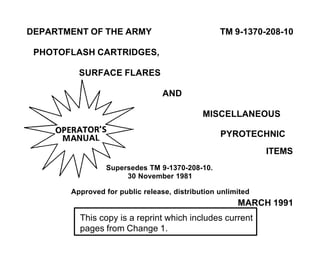 DEPARTMENT OF THE ARMY TM 9-1370-208-10
PHOTOFLASH CARTRIDGES,
SURFACE FLARES
AND
MISCELLANEOUS
PYROTECHNIC
ITEMS
Supersedes TM 9-1370-208-10.
30 November 1981
Approved for public release, distribution unlimited
MARCH 1991
This copy is a reprint which includes current
pages from Change 1.
 